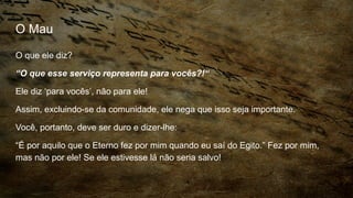O Mau
O que ele diz?
“O que esse serviço representa para vocês?!“
Ele diz ‘para vocês’, não para ele!
Assim, excluindo-se da comunidade, ele nega que isso seja importante.
Você, portanto, deve ser duro e dizer-lhe:
“É por aquilo que o Eterno fez por mim quando eu saí do Egito.” Fez por mim,
mas não por ele! Se ele estivesse lá não seria salvo!
 