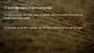 O que não sabe o que perguntar
Para o que ainda não sabe o que perguntar, você deve tomar a iniciativa de
contar, como diz a Torah:
“E contarás ao teu filho naquele dia: ‘Por isso o Eterno me fez sair do Egito.’”
 