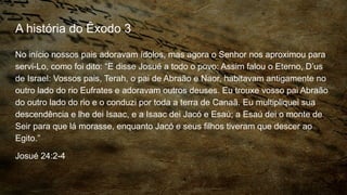 A história do Êxodo 3
No início nossos pais adoravam ídolos, mas agora o Senhor nos aproximou para
servi-Lo, como foi dito: “E disse Josué a todo o povo: Assim falou o Eterno, D’us
de Israel: Vossos pais, Terah, o pai de Abraão e Naor, habitavam antigamente no
outro lado do rio Eufrates e adoravam outros deuses. Eu trouxe vosso pai Abraão
do outro lado do rio e o conduzi por toda a terra de Canaã. Eu multipliquei sua
descendência e lhe dei Isaac, e a Isaac dei Jacó e Esaú; a Esaú dei o monte de
Seir para que lá morasse, enquanto Jacó e seus filhos tiveram que descer ao
Egito.”
Josué 24:2-4
 