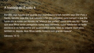 A história do Êxodo 4
Bendito seja Aquele que guarda sua promessa a Israel, bendito seja Ele! Pois o
Santo, bendito seja Ele, que calculou o fim [do cativeiro], para cumprir o que Ele
havia dito a nosso pai Abraão na “aliança das partes”, como está escrito: “Saiba
que teus filhos serão peregrinos numa terra estranha, cujos habitantes os farão
escravos e os farão sofrer por quatrocentos anos. Mas eu julgarei esse povo
também e, depois, teus filhos sairão livres e com grande riqueza”.
Gênesis 15:13
 