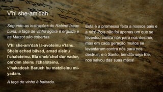 V'hi she-am'dah
Segundo as instruções do Rabino Isaac
Luria, a taça de vinho agora é erguida e
as Matzot são cobertas.
V'hi she-am'dah la-avoteinu v'lanu.
Shelo echad bilvad, amad aleinu
l'chaloteinu. Ela sheb'chol dor vador,
om'dim aleinu l'chaloteinu,
v'hakadosh Baruch hu matzileinu mi-
yadam.
A taça de vinho é baixada.
Esta é a promessa feita a nossos pais e
a nós! Pois não foi apenas um que se
levantou contra nós para nos destruir,
mas em cada geração muitos se
levantaram contra nós para nos
destruir; e o Santo, bendito seja Ele,
nos salvou das suas mãos!
 