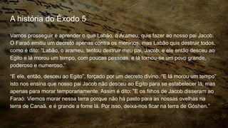A história do Êxodo 5
Vamos prosseguir e aprender o que Labão, o Arameu, quis fazer ao nosso pai Jacob.
O Faraó emitiu um decreto apenas contra os meninos, mas Labão quis destruir todos,
como é dito: “Labão, o arameu, tentou destruir meu pai, Jacob, e ele então desceu ao
Egito e lá morou um tempo, com poucas pessoas, e lá tornou-se um povo grande,
poderoso e numeroso.”
“E ele, então, desceu ao Egito”, forçado por um decreto divino. “E lá morou um tempo”
isto nos ensina que nosso pai Jacob não desceu ao Egito para se estabelecer lá, mas
apenas para morar temporariamente. Assim é dito: “E os filhos de Jacob disseram ao
Faraó: Viemos morar nessa terra porque não há pasto para as nossas ovelhas na
terra de Canaã, e é grande a fome lá. Por isso, deixa-nos ficar na terra de Góshen.”
 