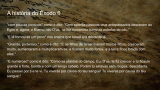 A história do Êxodo 6
“com poucas pessoas" como é dito: “Com setenta pessoas teus antepassados desceram ao
Egito e, agora, o Eterno, teu D’us, te fez numeroso como as estrelas do céu."
“E lá tornou-se um povo" nos ensina que Israel era diferente lá.
“Grande, poderoso," como é dito: “E os filhos de Israel tiveram muitos filhos, cresceram
muito, aumentaram e multiplicaram-se, e ficaram muito fortes, e a terra ficou lotada com
eles."
“E numeroso" como é dito: “Como as plantas do campo, Eu, D’us, te fiz crescer e tu ficaste
grande e forte, bonita e com um longo cabelo. Porém tu estavas sem roupas, descoberta.
Eu passei por ti e te vi. Tu viverás por causa do teu sangue! Tu viveras por causa do teu
sangue."
 