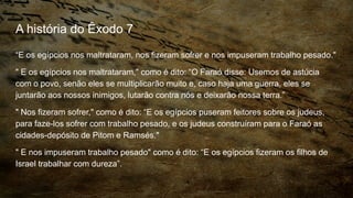 A história do Êxodo 7
“E os egípcios nos maltrataram, nos fizeram sofrer e nos impuseram trabalho pesado."
" E os egípcios nos maltrataram," como é dito: “O Faraó disse: Usemos de astúcia
com o povo, senão eles se multiplicarão muito e, caso haja uma guerra, eles se
juntarão aos nossos inimigos, lutarão contra nós e deixarão nossa terra.”
" Nos fizeram sofrer," como é dito: “E os egípcios puseram feitores sobre os judeus,
para faze-los sofrer com trabalho pesado, e os judeus construíram para o Faraó as
cidades-depósito de Pitom e Ramsés."
" E nos impuseram trabalho pesado" como é dito: “E os egípcios fizeram os filhos de
Israel trabalhar com dureza”.
 