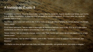 A história do Êxodo 8
“E clamamos ao Eterno, Deus de nossos pais," como é dito: “E aconteceu, durante aquele longo tempo, que morreu
o rei do Egito, e suspiraram os filhos de Israel por causa do trabalho, e gritaram. E o choro deles, por causa do
trabalho, subiu a D’us."
“E o Eterno ouviu nossa voz" como é dito: “E D’us ouviu os seus gemidos e lembrou-se de Sua aliança com Abraão,
Isaac e Jacob."
“E viu nosso sofrimento,“ isso se refere à separação de maridos e esposas, como é dito: “E D’us viu o que estava
acontecendo aos filhos de Israel e compreendeu o que tinha que fazer."
“Nossa miséria," isso se refere às crianças, como é dito: “Todo menino que nascer deverá ser jogado no rio, e toda
menina viverá."
“E nossa opressão," isso se refere à pressão, como é dito: “Também vi como os egípcios os pressionam, sem
descanso."
“E o Eterno nos tirou do Egito com mão forte, com braço estendido, com grande temor, com sinais e milagres."
 