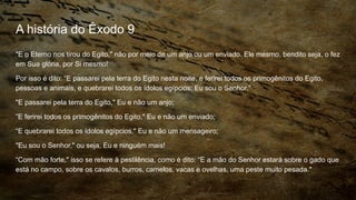 A história do Êxodo 9
"E o Eterno nos tirou do Egito," não por meio de um anjo ou um enviado. Ele mesmo, bendito seja, o fez
em Sua glória, por Si mesmo!
Por isso é dito: “E passarei pela terra do Egito nesta noite, e ferirei todos os primogênitos do Egito,
pessoas e animais, e quebrarei todos os ídolos egípcios; Eu sou o Senhor.”
"E passarei pela terra do Egito," Eu e não um anjo;
“E ferirei todos os primogênitos do Egito," Eu e não um enviado;
“E quebrarei todos os ídolos egípcios," Eu e não um mensageiro;
"Eu sou o Senhor," ou seja, Eu e ninguém mais!
“Com mão forte," isso se refere à pestilência, como é dito: “E a mão do Senhor estará sobre o gado que
está no campo, sobre os cavalos, burros, camelos, vacas e ovelhas, uma peste muito pesada."
 