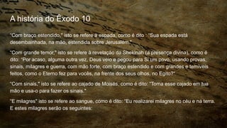 A história do Êxodo 10
“Com braço estendido," isto se refere à espada, como é dito : “Sua espada está
desembainhada, na mão, estendida sobre Jerusalém."
“Com grande temor," isto se refere à revelação da Shekinah (a presença divina), como é
dito: “Por acaso, alguma outra vez, Deus veio e pegou para Si um povo, usando provas,
sinais, milagres e guerra, com mão forte, com braço estendido e com grandes e temíveis
feitos, como o Eterno fez para vocês, na frente dos seus olhos, no Egito?"
“Com sinais," isto se refere ao cajado de Moisés, como é dito: “Toma esse cajado em tua
mão e usa-o para fazer os sinais."
“E milagres" isto se refere ao sangue, como é dito: “Eu realizarei milagres no céu e na terra.
E estes milagres serão os seguintes:
 