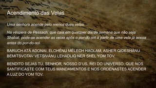 Acendimento das Velas
Uma senhora acende pelo menos duas velas.
Na véspera de Pessach, que caia em qualquer dia de semana que não seja
Shabat, pode-se acender as velas após o por-do-sol à partir de uma vela já acesa
antes do por-do-sol.
BARUCH ATÁ ADONAI, ELOHÊNU MÉLECH HAOLAM, ASHER QIDESHÁNU
BEMITSVOTAV VETSIVÁNU LEHADLIQ NER SHEL YOM TOV.
BENDITO SEJAS TU, SENHOR, NOSSO D’US, REI DO UNIVERSO, QUE NOS
SANTIFICASTE COM TEUS MANDAMENTOS E NOS ORDENASTES ACENDER
A LUZ DO YOM TOV.
 