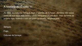 A história do Êxodo 11
Ao dizer as palavras “sangue, fogo e colunas de fumaça”, derrame três vezes
vinho da sua taça. Não retire o vinho mergulhando um dedo, mas derrame da
própria taça, fazendo-o em um prato quebrado, despedaçado.
Sangue,
Fogo,
Colunas de fumaça.
 