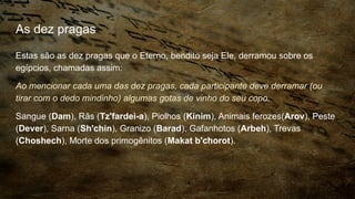 As dez pragas
Estas são as dez pragas que o Eterno, bendito seja Ele, derramou sobre os
egípcios, chamadas assim:
Ao mencionar cada uma das dez pragas, cada participante deve derramar (ou
tirar com o dedo mindinho) algumas gotas de vinho do seu copo.
Sangue (Dam), Rãs (Tz'fardei-a), Piolhos (Kinim), Animais ferozes(Arov), Peste
(Dever), Sarna (Sh'chin), Granizo (Barad), Gafanhotos (Arbeh), Trevas
(Choshech), Morte dos primogênitos (Makat b'chorot).
 