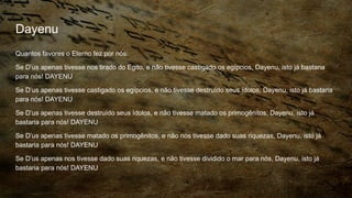Dayenu
Quantos favores o Eterno fez por nós:
Se D’us apenas tivesse nos tirado do Egito, e não tivesse castigado os egípcios, Dayenu, isto já bastaria
para nós! DAYENU
Se D’us apenas tivesse castigado os egípcios, e não tivesse destruído seus ídolos, Dayenu, isto já bastaria
para nós! DAYENU
Se D’us apenas tivesse destruído seus ídolos, e não tivesse matado os primogênitos, Dayenu, isto já
bastaria para nós! DAYENU
Se D’us apenas tivesse matado os primogênitos, e não nos tivesse dado suas riquezas, Dayenu, isto já
bastaria para nós! DAYENU
Se D’us apenas nos tivesse dado suas riquezas, e não tivesse dividido o mar para nós, Dayenu, isto já
bastaria para nós! DAYENU
 