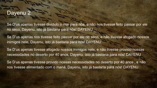 Dayenu 2
Se D’us apenas tivesse dividido o mar para nós, e não nos tivesse feito passar por ele
no seco, Dayenu, isto já bastaria para nós! DAYENU
Se D’us apenas nos tivesse feito passar por ele no seco, e não tivesse afogado nossos
inimigos nele, Dayenu, isto já bastaria para nós! DAYENU
Se D’us apenas tivesse afogado nossos inimigos nele, e não tivesse provido nossas
necessidades no deserto por 40 anos, Dayenu, isto já bastaria para nós! DAYENU
Se D’us apenas tivesse provido nossas necessidades no deserto por 40 anos , e não
nos tivesse alimentado com o maná, Dayenu, isto já bastaria para nós! DAYENU
 