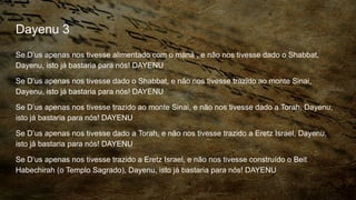 Dayenu 3
Se D’us apenas nos tivesse alimentado com o maná , e não nos tivesse dado o Shabbat,
Dayenu, isto já bastaria para nós! DAYENU
Se D’us apenas nos tivesse dado o Shabbat, e não nos tivesse trazido ao monte Sinai,
Dayenu, isto já bastaria para nós! DAYENU
Se D’us apenas nos tivesse trazido ao monte Sinai, e não nos tivesse dado a Torah, Dayenu,
isto já bastaria para nós! DAYENU
Se D’us apenas nos tivesse dado a Torah, e não nos tivesse trazido a Eretz Israel, Dayenu,
isto já bastaria para nós! DAYENU
Se D’us apenas nos tivesse trazido a Eretz Israel, e não nos tivesse construído o Beit
Habechirah (o Templo Sagrado), Dayenu, isto já bastaria para nós! DAYENU
 