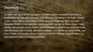 Dayenu 4
Quanto mais deveríamos ser gratos ao Eterno pelas bondades dobradas e
redobradas que ele nos concedeu; pois Ele nos tirou da terra do Egito, enviou
juízos contra eles e seus ídolos, matou seus primogênitos, deu-nos suas
riquezas, dividiu o mar para nós, nos fez passar por ele no seco, afogou nele
nossos opressores, supriu nossas necessidades no deserto por quarenta anos,
nos alimentou com o maná, deu-nos o Sábado, nos trouxe ao monte Sinai, deu-
nos a Torah, nos trouxe a Eretz Israel e construiu o Templo Sagrado para nós,
para perdoar todos os nossos pecados!
 