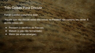 Três Coisas Para Discutir
Raban Gamliel costumava dizer:
“Aquele que não discute estas três coisas no Pessach não cumpriu seu dever. E
as três coisas são:
● Pessach (o sacrifício da Páscoa),
● Matzah (o pão não fermentado)
● Maror (as ervas amargas).
 