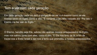 Tem a ver com cada geração
Em cada geração cada um tem a obrigação de ver a si mesmo como se ele
tivesse saído do Egito, como é dito: “E contarás a teu filho naquele dia: ‘Por isto o
Eterno me fez sair do Egito.’”
O Eterno, bendito seja Ele, salvou não apenas nossos antepassados do Egito,
mas nos salvou junto com eles, como é dito: “E Ele nos tirou de lá, a fim de
trazer-nos a Eretz Israel e dar-nos a terra que prometeu a nossos antepassados.”
 