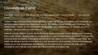 Louvando ao Eterno
Erguemos nossas taças. Elas devem ser mantidas erguidas até o final da benção, “… que redimiste
Israel.”
Assim é nosso dever agradecer, louvar, glorificar, exaltar, adorar, bendizer, elevar e honrar Aquele que
fez todos esses milagres aos nossos pais e a nós. Ele nos tirou da escravidão para a liberdade, da
tristeza para a alegria, do luto para a festa, da escuridão para a grande luz e do cativeiro para a
redenção. Cantemos pois para Ele Haleluiá!
Haleluiá, Louvai o Eterno! Louvai, servos do Eterno, louvai o Nome do Eterno! Bendito seja o nome do
Eterno para sempre. Desde o raiar do sol até ele se pôr, seja louvado o Nome do Eterno. O Eterno está
acima de todas as nações, e Sua glória está acima do céu. Quem é como o Eterno, nosso Deus, que
habita nas alturas e que Se abaixa para ver o que acontece no céu e na terra? Ele levanta as pessoas
pobres do pó, e as necessitadas dos depósitos de lixo, para fazê-las sentarem-se junto com os
príncipes do povo. Ele faz uma mulher sem filhos tornar-se uma alegre mãe.
 