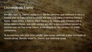 Louvando ao Eterno
Bendito sejas Tu, Eterno, nosso D’us, Rei do Universo, que redimiste a nós e a
nossos pais do Egito, e nos trouxeste até esta noite para comermos Matza e
Maror. Desta forma, ó Eterno, Deus nosso e de nossos pais, conduze-nos a
outras datas e festas, que virão sempre em paz, e que possamos festejar a
reconstrução de Tua santa cidade, e nos alegrar no Teu serviço. Lá, então,
comeremos.
Te louvaremos com uma nova canção, pela nossa redenção e pela libertação de
nossas almas. Bendito sejas Tu, Eterno, que redimiste Israel.
 