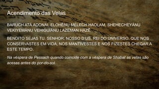 Acendimento das Velas
BARUCH ATÁ ADONAI, ELOHÊNU MÉLECH HAOLAM, SHEHECHEYÁNU
VEKIYEMÁNU VEHIGUIÁNU LAZEMAN HAZÊ.
BENDITO SEJAS TU. SENHOR, NOSSO D’US, REI DO UNIVERSO, QUE NOS
CONSERVASTES EM VIDA, NOS MANTIVESTES E NOS FIZESTES CHEGAR A
ESTE TEMPO.
Na véspera de Pessach quando coincide com a véspera de Shabat as velas são
acesas antes do por-do-sol.
 