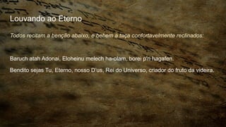 Louvando ao Eterno
Todos recitam a benção abaixo, e bebem a taça confortavelmente reclinados:
Baruch atah Adonai, Eloheinu melech ha-olam, borei p'ri hagafen.
Bendito sejas Tu, Eterno, nosso D’us, Rei do Universo, criador do fruto da videira.
 