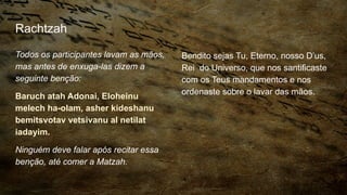 Rachtzah
Todos os participantes lavam as mãos,
mas antes de enxuga-las dizem a
seguinte benção:
Baruch atah Adonai, Eloheinu
melech ha-olam, asher kideshanu
bemitsvotav vetsivanu al netilat
iadayim.
Ninguém deve falar após recitar essa
benção, até comer a Matzah.
Bendito sejas Tu, Eterno, nosso D’us,
Rei do Universo, que nos santificaste
com os Teus mandamentos e nos
ordenaste sobre o lavar das mãos.
 