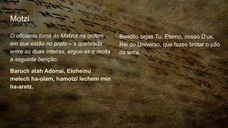 Motzi
O oficiante toma as Matzot na ordem
em que estão no prato – a quebrada
entre as duas inteiras, ergue-as e recita
a seguinte benção:
Baruch atah Adonai, Eloheinu
melech ha-olam, hamotzi lechem min
ha-aretz.
Bendito sejas Tu, Eterno, nosso D’us,
Rei do Universo, que fazes brotar o pão
da terra.
 