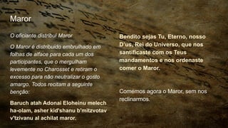 Maror
O oficiante distribui Maror
O Maror é distribuido embrulhado em
folhas de alface para cada um dos
participantes, que o mergulham
levemente no Charosset e retiram o
excesso para não neutralizar o gosto
amargo. Todos recitam a seguinte
benção:
Baruch atah Adonai Eloheinu melech
ha-olam, asher kid'shanu b'mitzvotav
v'tzivanu al achilat maror.
Bendito sejas Tu, Eterno, nosso
D’us, Rei do Universo, que nos
santificaste com os Teus
mandamentos e nos ordenaste
comer o Maror.
Comemos agora o Maror, sem nos
reclinarmos.
 