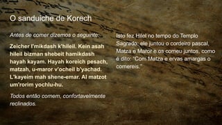 O sanduiche de Korech
Antes de comer dizemos o seguinte:
Zeicher l'mikdash k'hileil. Kein asah
hileil bizman shebeit hamikdash
hayah kayam. Hayah koreich pesach,
matzah, u-maror v'ocheil b'yachad.
L'kayeim mah shene-emar. Al matzot
um'rorim yochlu-hu.
Todos então comem, confortavelmente
reclinados.
Isto fez Hilel no tempo do Templo
Sagrado: ele juntou o cordeiro pascal,
Matza e Maror e os comeu juntos, como
é dito: “Com Matza e ervas amargas o
comereis.”
 
