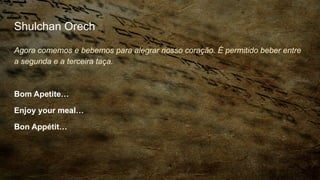 Shulchan Orech
Agora comemos e bebemos para alegrar nosso coração. É permitido beber entre
a segunda e a terceira taça.
Bom Apetite…
Enjoy your meal…
Bon Appétit…
 