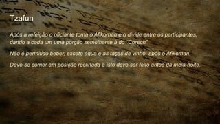 Tzafun
Após a refeição o oficiante toma o Afikoman e o divide entre os participantes,
dando a cada um uma porção semelhante à do “Corech”.
Não é permitido beber, exceto água e as taças de vinho, após o Afikoman.
Deve-se comer em posição reclinada e isto deve ser feito antes da meia-noite.
 