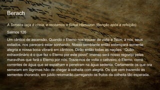 Berach
A Terceira taça é cheia, e recitamos o Birkat Hamazon (Benção após a refeição).
Salmos 126
Um cântico de ascensão. Quando o Eterno nos trouxer de volta a Tsion, a nós, seus
exilados, nos parecerá estar sonhando. Nosso semblante então estampará somente
alegria e nossa boca vibrará em cânticos. Dirão então todas as nações: “Quão
extraordinário é o que fez o Eterno por este povo!” Imenso será nosso regozijo pelas
maravilhas que fará o Eterno por nós. Traze-nos de volta o cativeiro, ó Eterno, como
correntes de água que se espalham e penetram na água sedenta. Certamente os que ora
semeiam em lágrimas hão de chegar à colheita com alegria. Os que vem trazendo as
sementes chorando, em júbilo retornarão carregando os frutos da colheita tão esperada.
 