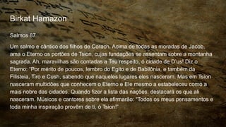 Birkat Hamazon
Salmos 87
Um salmo e cântico dos filhos de Corach. Acima de todas as moradas de Jacob,
ama o Eterno os portões de Tsion, cujas fundações se assentam sobre a montanha
sagrada. Ah, maravilhas são contadas a Teu respeito, ó cidade de D’us! Diz o
Eterno: “Por mérito de poucos, lembro do Egito e de Babilônia, e também da
Filisteia, Tiro e Cush, sabendo que naqueles lugares eles nasceram. Mas em Tsion
nasceram multidões que conhecem o Eterno e Ele mesmo a estabeleceu como a
mais nobre das cidades. Quando fizer a lista das nações, destacará os que ali
nasceram. Músicos e cantores sobre ela afirmarão: “Todos os meus pensamentos e
toda minha inspiração provêm de ti, ó Tsion!”
 