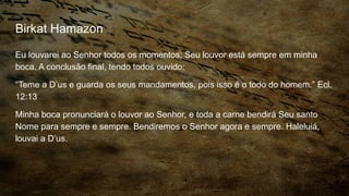Birkat Hamazon
Eu louvarei ao Senhor todos os momentos; Seu louvor está sempre em minha
boca. A conclusão final, tendo todos ouvido:
“Teme a D’us e guarda os seus mandamentos, pois isso é o todo do homem.” Ecl.
12:13
Minha boca pronunciará o louvor ao Senhor, e toda a carne bendirá Seu santo
Nome para sempre e sempre. Bendiremos o Senhor agora e sempre. Haleluiá,
louvai a D’us.
 