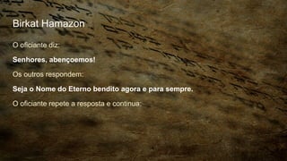 Birkat Hamazon
O oficiante diz:
Senhores, abençoemos!
Os outros respondem:
Seja o Nome do Eterno bendito agora e para sempre.
O oficiante repete a resposta e continua:
 
