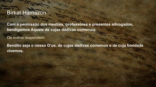 Birkat Hamazon
Com a permissão dos mestres, professores e presentes advogados,
bendigamos Aquele de cujas dádivas comemos.
Os outros respondem:
Bendito seja o nosso D’us, de cujas dádivas comemos e de cuja bondade
vivemos.
 