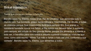 Birkat Hamazon
Todos que comeram recitam a benção:
Bendito sejas Tu, Eterno, nosso D’us, Rei do Universo, que alimentas todo o
mundo com Tua bondade, graça, benevolência e misericórdia. Ele dá pão a todas
as criaturas porque Sua misericórdia dura para sempre. Em Sua grande e
constante bondade nunca nos faltou, e Ele nunca nos deixará faltar, o sustento
para sempre, em virtude do Seu grande Nome, porque Ele alimenta e sustenta a
todo ser, é benéfico para com todos e prepara sustento a todas as criaturas que
criou, como está escrito: “Abres Tua mão e fartas a todo ser vivo, conforme a sua
vontade”. Bendito sejas Tu, Eterno, que alimentas a todos.
 