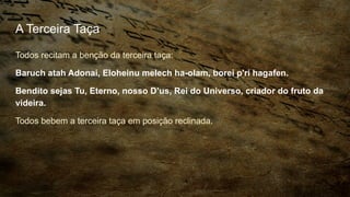 A Terceira Taça
Todos recitam a benção da terceira taça:
Baruch atah Adonai, Eloheinu melech ha-olam, borei p'ri hagafen.
Bendito sejas Tu, Eterno, nosso D’us, Rei do Universo, criador do fruto da
videira.
Todos bebem a terceira taça em posição reclinada.
 
