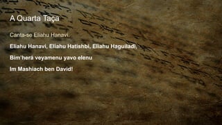 A Quarta Taça
Canta-se Eliahu Hanaví.
Eliahu Hanaví, Eliahu Hatishbi, Eliahu Haguiladi,
Bim’herá veyamenu yavo elenu
Im Mashiach ben David!
 