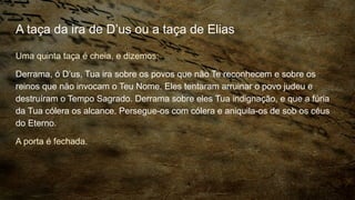 A taça da ira de D’us ou a taça de Elias
Uma quinta taça é cheia, e dizemos:
Derrama, ó D’us, Tua ira sobre os povos que não Te reconhecem e sobre os
reinos que não invocam o Teu Nome. Eles tentaram arruinar o povo judeu e
destruíram o Tempo Sagrado. Derrama sobre eles Tua indignação, e que a fúria
da Tua cólera os alcance. Persegue-os com cólera e aniquila-os de sob os céus
do Eterno.
A porta é fechada.
 