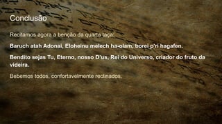 Conclusão
Recitamos agora a benção da quarta taça:
Baruch atah Adonai, Eloheinu melech ha-olam, borei p'ri hagafen.
Bendito sejas Tu, Eterno, nosso D’us, Rei do Universo, criador do fruto da
videira.
Bebemos todos, confortavelmente reclinados.
 