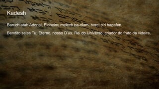 Kadesh
Baruch atah Adonai, Eloheinu melech ha-olam, borei p'ri hagafen.
Bendito sejas Tu, Eterno, nosso D’us, Rei do Universo, criador do fruto da videira.
 