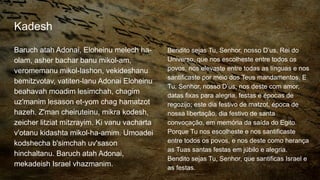 Kadesh
Baruch atah Adonai, Eloheinu melech ha-
olam, asher bachar banu mikol-am,
veromemanu mikol-lashon, vekideshanu
bemitzvotav, vatiten-lanu Adonai Eloheinu
beahavah moadim lesimchah, chagim
uz'manim lesason et-yom chag hamatzot
hazeh. Z'man cheiruteinu, mikra kodesh,
zeicher litziat mitzrayim. Ki vanu vacharta
v'otanu kidashta mikol-ha-amim. Umoadei
kodshecha b'simchah uv'sason
hinchaltanu. Baruch atah Adonai,
mekadeish Israel vhazmanim.
Bendito sejas Tu, Senhor, nosso D’us, Rei do
Universo, que nos escolheste entre todos os
povos, nos elevaste entre todas as línguas e nos
santificaste por meio dos Teus mandamentos. E
Tu, Senhor, nosso D’us, nos deste com amor,
datas fixas para alegria, festas e épocas de
regozijo; este dia festivo de matzot, época de
nossa libertação, dia festivo de santa
convocação, em memória da saída do Egito.
Porque Tu nos escolheste e nos santificaste
entre todos os povos, e nos deste como herança
as Tuas santas festas em júbilo e alegria.
Bendito sejas Tu, Senhor, que santificas Israel e
as festas.
 