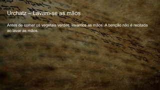 Urchatz – Lavam-se as mãos
Antes de comer os vegetais verdes, lavamos as mãos. A benção não é recitada
ao lavar as mãos.
 