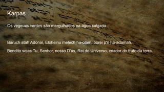 Karpas
Os vegetais verdes são mergulhados na água salgada.
Baruch atah Adonai, Eloheinu melech ha-olam, borei p'ri ha-adamah.
Bendito sejas Tu, Senhor, nosso D’us, Rei do Universo, criador do fruto da terra.
 