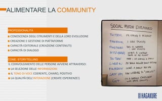 ALIMENTARE LA COMMUNITY


PROFESSIONALITÀ

 CONOSCENZA DEGLI STRUMENTI E DELLA LORO EVOLUZIONE
 CREAZIONE E GESTIONE DI PIATTAFORME
 CAPACITÀ EDITORIALE (CREAZIONE CONTENUTI)
 CAPACITÀ DI DIALOGO

COME: STORYTELLING
IL COINVOLGIMENTO DELLE PERSONE AVVIENE ATTRAVERSO:
   LA SELEZIONE DELLE INFORMAZIONI
   IL TONO DI VOCE COERENTE, CHIARO, POSITIVO
   LA QUALITÀ DELL’INTERAZIONE (CREATE ESPERIENZE!)
 