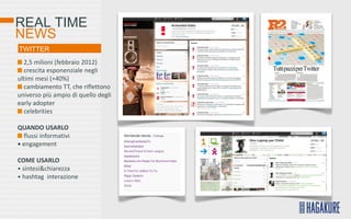 REAL TIME
NEWS
TWITTER
  2,5 milioni (febbraio 2012)
  crescita esponenziale negli
ultimi mesi (+40%)
  cambiamento TT, che riflettono
universo più ampio di quello degli
early adopter
  celebrities

QUANDO USARLO
  flussi informativi
• engagement

COME USARLO
• sintesi&chiarezza
• hashtag interazione
 