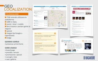 GEO
LOCALIZATION
FOURSQUARE
  750K aziende utilizzano la
piattaforma
  100K in Italia
  social + local + mobile
  farsi trovare e portare gente al
negozio
  special
  mappe (da Google a
OpenStreet)
  badge

QUANDO USARLO
• presenza sul territorio

COME USARLO
• brand page
• presidio: venues
• promozione: special
• consigli e liste
• next: gallerie
 