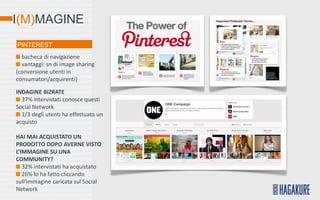 I(M)MAGINE
PINTEREST
  bacheca di navigazione
  vantaggi: sn di image sharing
(conversione utenti in
consumatori/acquirenti)

INDAGINE BIZRATE
  37% intervistati conosce questi
Social Network
  1/3 degli utenti ha effettuato un
acquisto

HAI MAI ACQUISTATO UN
PRODOTTO DOPO AVERNE VISTO
L’IMMAGINE SU UNA
COMMUNITY?
   32% intervistati ha acquistato
   26% lo ha fatto cliccando
sull’immagine caricata sul Social
Network
 
