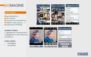 I(M)MAGINE
INSTAGRAM
  app smartphone
  iOS, Android
  conessione con piattaforme
(Statigram, Web.stagram, ...)
  acquisizione Facebook


QUANDO USARLO
• aggregazione location/eventi
• engagement su altri SM (non è
standalone)

COME USARLO
• liveblogging
• storytelling
 