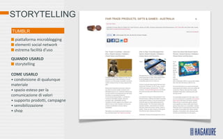 STORYTELLING
TUMBLR
  piattaforma microblogging
  elementi social network
  estrema facilità d’uso

QUANDO USARLO
 storytelling

COME USARLO
• condivisione di qualunque
materiale
• spazio esteso per la
comunicazione di valori
• supporto prodotti, campagne
• sensibilizzazione
• shop
 